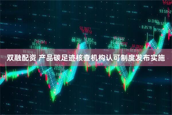双融配资 产品碳足迹核查机构认可制度发布实施