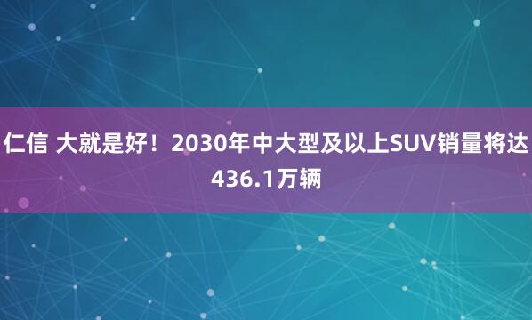 仁信 大就是好！2030年中大型及以上SUV销量将达436.1万辆