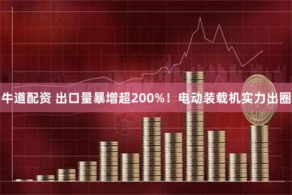 牛道配资 出口量暴增超200%！电动装载机实力出圈
