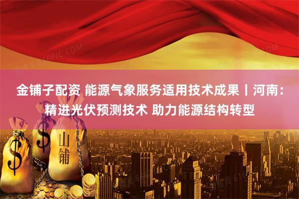 金铺子配资 能源气象服务适用技术成果丨河南：精进光伏预测技术 助力能源结构转型