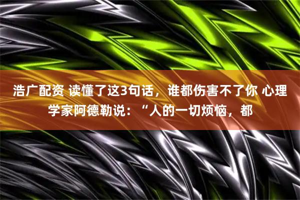 浩广配资 读懂了这3句话，谁都伤害不了你 心理学家阿德勒说：“人的一切烦恼，都