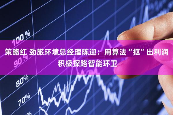 策略红 劲旅环境总经理陈迎：用算法“抠”出利润 积极探路智能环卫