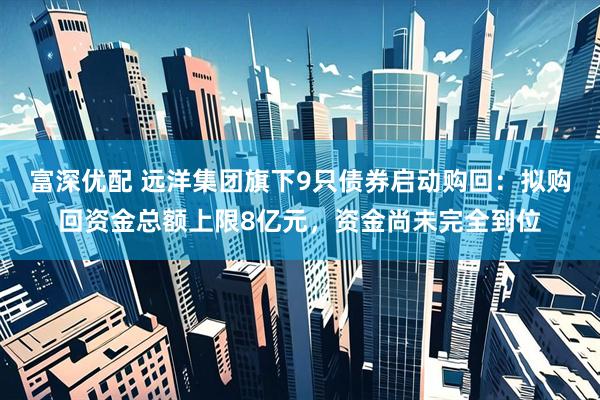 富深优配 远洋集团旗下9只债券启动购回：拟购回资金总额上限8亿元，资金尚未完全到位