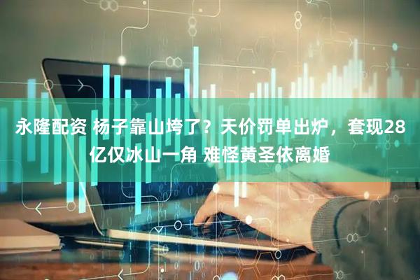 永隆配资 杨子靠山垮了？天价罚单出炉，套现28亿仅冰山一角 难怪黄圣依离婚