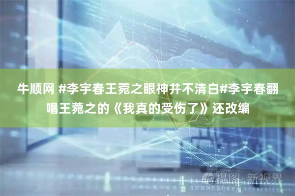 牛顺网 #李宇春王菀之眼神并不清白#李宇春翻唱王菀之的《我真的受伤了》还改编