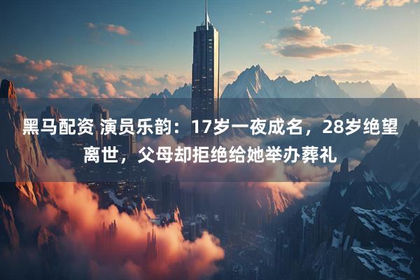 黑马配资 演员乐韵：17岁一夜成名，28岁绝望离世，父母却拒绝给她举办葬礼