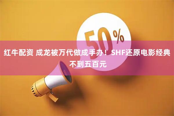 红牛配资 成龙被万代做成手办！SHF还原电影经典 不到五百元