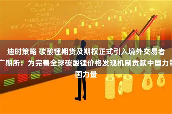 迪时策略 碳酸锂期货及期权正式引入境外交易者 广期所：为完善全球碳酸锂价格发现机制贡献中国力量