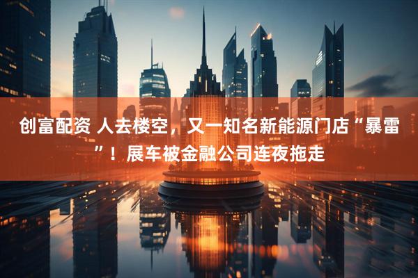 创富配资 人去楼空，又一知名新能源门店“暴雷”！展车被金融公司连夜拖走