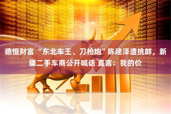 德恒财富 “东北车王、刀枪炮”陈建泽遭挑衅，新疆二手车商公开喊话 直言：我的价