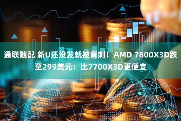 通联随配 新U还没发就被背刺！AMD 7800X3D跌至299美元：比7700X3D更便宜