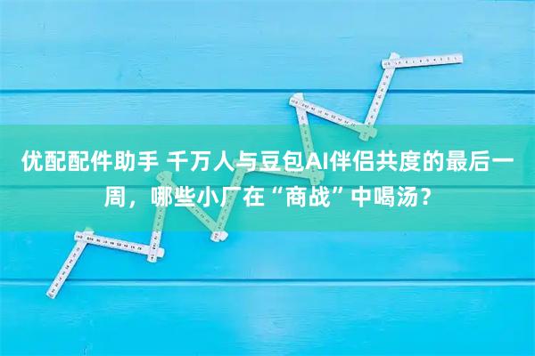 优配配件助手 千万人与豆包AI伴侣共度的最后一周，哪些小厂在“商战”中喝汤？