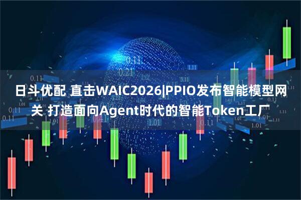 日斗优配 直击WAIC2026|PPIO发布智能模型网关 打造面向Agent时代的智能Token工厂