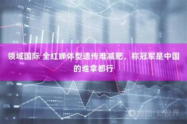 领域国际 全红婵体型遗传难减肥，称冠军是中国的谁拿都行