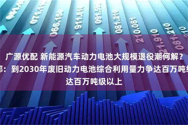 广源优配 新能源汽车动力电池大规模退役潮何解？工信部：到2030年废旧动力电池综合利用量力争达百万吨级以上