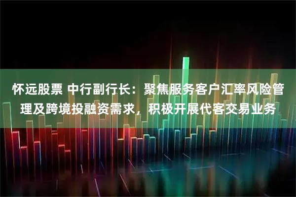 怀远股票 中行副行长：聚焦服务客户汇率风险管理及跨境投融资需求，积极开展代客交易业务