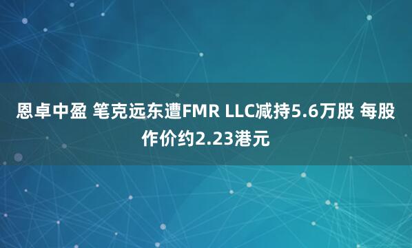 恩卓中盈 笔克远东遭FMR LLC减持5.6万股 每股作价约2.23港元