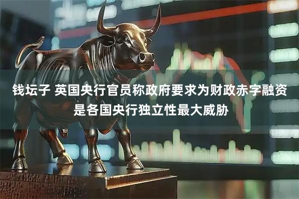 钱坛子 英国央行官员称政府要求为财政赤字融资 是各国央行独立性最大威胁