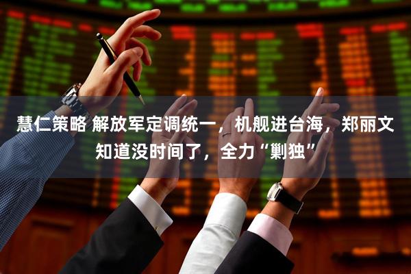 慧仁策略 解放军定调统一，机舰进台海，郑丽文知道没时间了，全力“剿独”