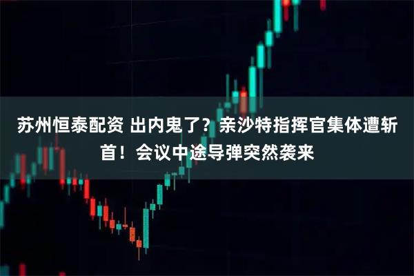 苏州恒泰配资 出内鬼了？亲沙特指挥官集体遭斩首！会议中途导弹突然袭来