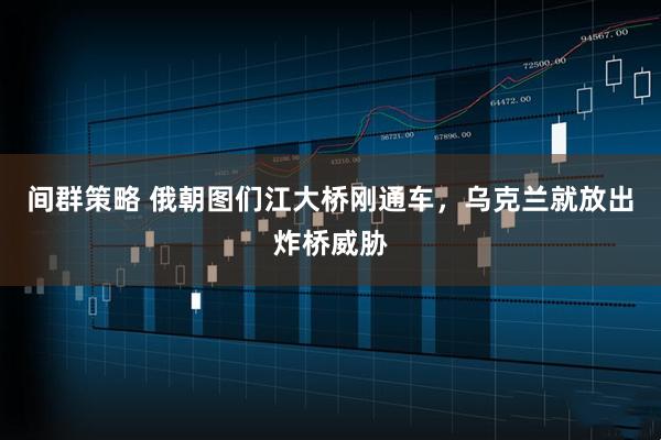 间群策略 俄朝图们江大桥刚通车，乌克兰就放出炸桥威胁
