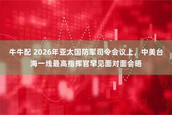 牛牛配 2026年亚太国防军司令会议上,中美台海一线最高指挥官罕见面对面会晤